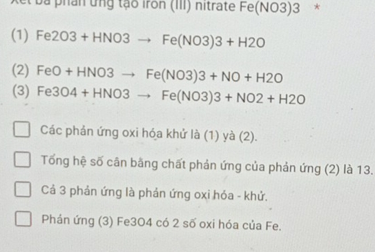 et ba phân ứng tạo iron (III) nitrate Fe(NO3)3 ₹*
(1) Fe2O3+HNO3to Fe(NO3)3+H2O
(2) FeO+HNO3to Fe(NO3)3+NO+H2O
(3) Fe3O4+HNO3to Fe(NO3)3+NO2+H2O
Các phản ứng oxi hóa khứ là (1) yà (2).
Tổng hệ số cân bãng chất phản ứng của phản ứng (2) là 13.
Cả 3 phản ứng là phản ứng oxi hóa - khử.
Phản ứng (3) Fe3O4 có 2 số oxi hóa của Fe.