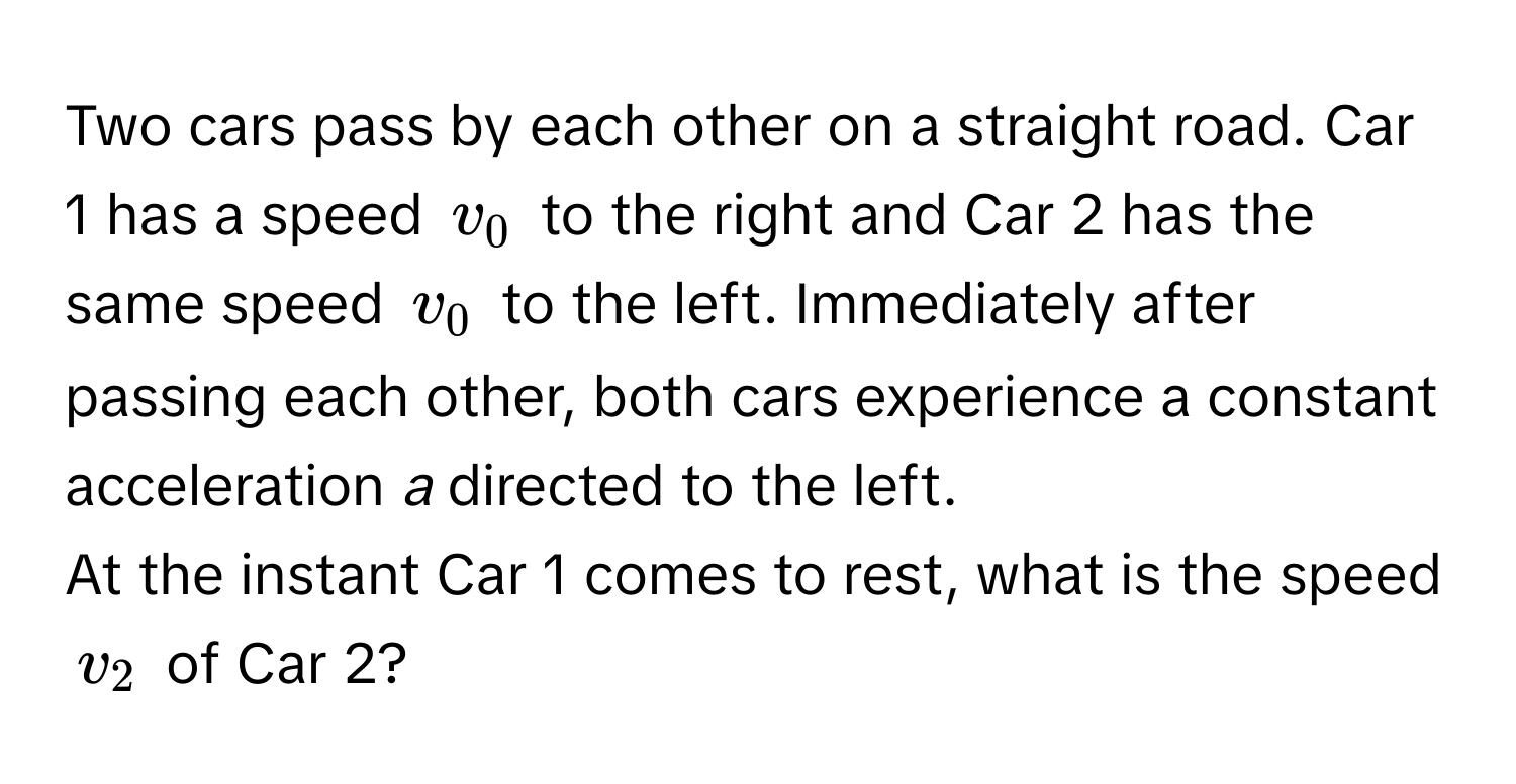 Two cars pass by each other on a straight road. Car 1 has a speed $v_0$ to the right and Car 2 has the same speed $v_0$ to the left. Immediately after passing each other, both cars experience a constant acceleration *a* directed to the left. 
At the instant Car 1 comes to rest, what is the speed $v_2$ of Car 2?