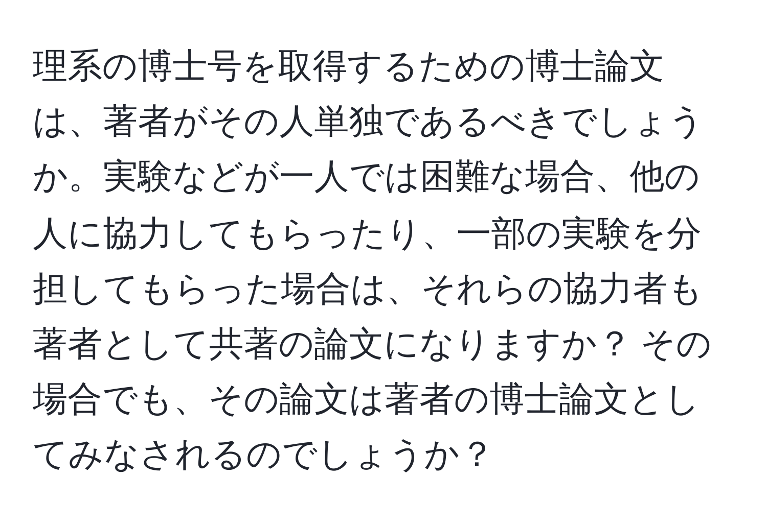 理系の博士号を取得するための博士論文は、著者がその人単独であるべきでしょうか。実験などが一人では困難な場合、他の人に協力してもらったり、一部の実験を分担してもらった場合は、それらの協力者も著者として共著の論文になりますか？ その場合でも、その論文は著者の博士論文としてみなされるのでしょうか？