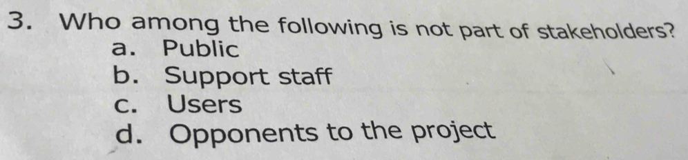 Who among the following is not part of stakeholders?
a. Public
b. Support staff
c. Users
d. Opponents to the project