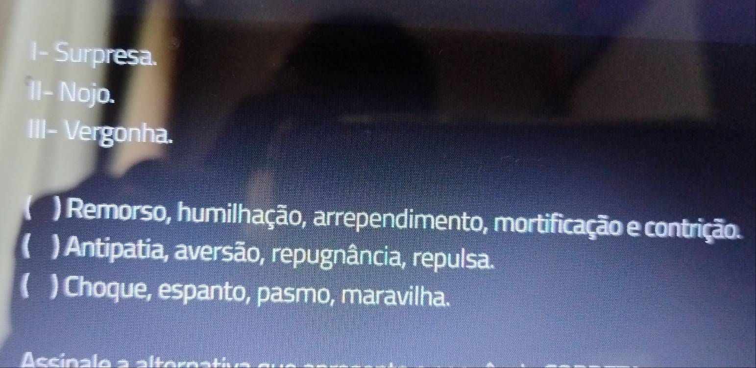 I- Surpresa.
II- Nojo.
III- Vergonha.
) Remorso, humilhação, arrependimento, mortificação e contrição.
( ) Antipatia, aversão, repugnância, repulsa.
( ) Choque, espanto, pasmo, maravilha.
Accínalo a alteroa