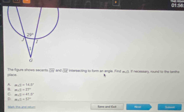 TIMEREM
01:56:
The figure shows secants overline GH and overline OK intersecting to form an angle. Find m∠ 1. If necessary, round to the tenths
place.
A. m∠ 1=14.5°
B. m∠ 1=27°
C. m∠ 1=41.5°
D. m∠ 1=57°
Mark this and retur Save and Exit Next Sudient