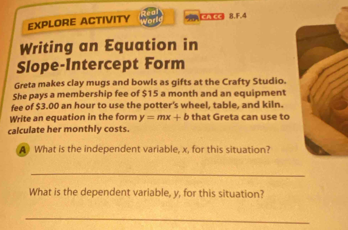 EXPLORE ACTIVITY Real World ACA CC 8.F.4 
Writing an Equation in 
Slope-Intercept Form 
Greta makes clay mugs and bowls as gifts at the Crafty Studio. 
She pays a membership fee of $15 a month and an equipment 
fee of $3.00 an hour to use the potter’s wheel, table, and kiln. 
Write an equation in the form y=mx+b that Greta can use to 
calculate her monthly costs. 
A What is the independent variable, x, for this situation? 
_ 
What is the dependent variable, y, for this situation? 
_