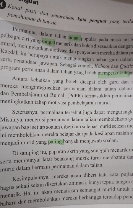 Enguat 
Kenal pasti dan senaraikan kata penguat yang terda 
pemahaman di bawah. 
Permainan dalam talian amat popular pada masa ini 
pelbagai ciri yang sangat menarik dan boleh disesuaikan dengan 
murid, meningkatkan motivasi dan penyertaan mereka dalam pr 
Kaedah ini berupaya untuk mengurangkan beban guru dalam 
serta penandaan jawapan. Sebagai contoh, Kahoot dan Quiziz 
program permainan dalam talian yang boleh memperkukuh pe 
Antara kebaikan yang boleh dicapai oleh guru dan r 
mereka mengintegrasikan permainan dalam talian dalam 
dan Pembelajaran di Rumah (PdPR) termasuklah permainar 
meningkatkan tahap motivasi pembelajaran murid. 
Seterusnya, permainan tersebut juga dapat mengurangk: 
Misalnya, menerusi permainan dalam talian membolehkan gu 
jawapan bagi setiap soalan diberikan selepas murid selesai me 
ini membolehkan mereka belajar daripada kesilapan malah s: 
menjadi murid yang paling banyak menjawab soalan. 
Di samping itu, paparan skrin yang sungguh menarik m 
serta mempunyai latar belakang muzik turut membantu dar 
murid dalam bermain permainan dalam talian. 
Kesimpulannya, mereka akan diberi kata-kata pujiar 
bagus sekali selain disertakan animasi, bunyi tepuk tangan a 
menarik. Hal ini akan menaikkan semangat murid untuk r 
baharu dan membolehkan mereka berbangga terhadap penc