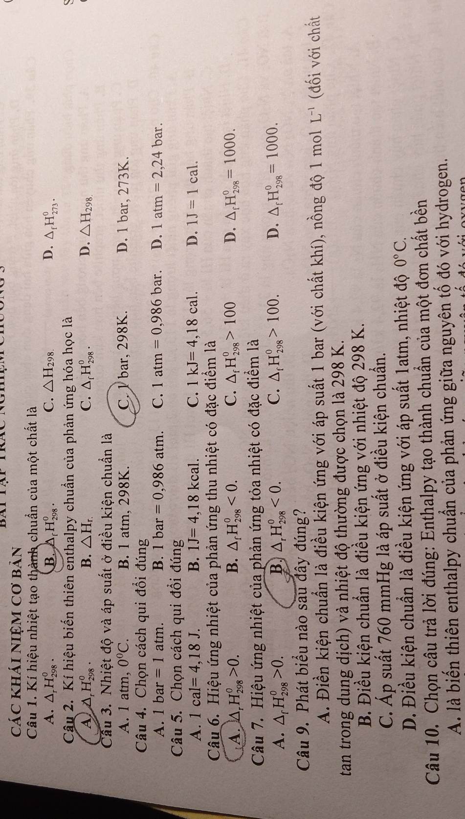 BAI
các khái nIệM Cơ bản
Câu 1. Kí hiệu nhiệt tạo thành chuẩn của một chất là
A. △ _rH_(298)^o. B. A _f^(0H_(298)^0. C. △ H_298.) D. △ _fH_(273)^0.
Câu 2. Kí hiệu biến thiên enthalpy chuẩn của phản ứng hóa học là

A D _rH_(298)^0. B. △ H_r. C. △ _fH_(298)^0. D. △ H_298.
Câu 3. Nhiệt độ và áp suất ở điều kiện chuẩn là
A. 1 atm, 0°C. B. 1 atm, 298K. C. 1 bar, 298K. D. 1 bar, 273K.
Câu 4. Chọn cách qui đổi đúng
A. 1bar=1atm. B. 1bar=0,986atm. C. 1atm=0,986bar. D. 1atm=2,24bar.
Câu 5. Chọn cách qui đổi đúng
A. 1cal=4,18J. B. 1J=4,18kcal. C. 1kJ=4,18cal. D. 1J=1cal.
Câu 6. Hiệu ứng nhiệt của phản ứng thu nhiệt có đặc điểm là
A. △ _rH_(298)^o>0. B. △ _fH_(298)^0<0. C. △ _fH_(298)^0>100 D. △ _fH_(298)^0=1000.
Câu 7. Hiệu ứng nhiệt của phản ứng tỏa nhiệt có đặc điểm là
A. △ _fH_(298)^0>0. B △ _rH_(298)^o<0. C. △ _fH_(298)^0>100. D. △ _fH_(298)^0=1000.
Câu 9. Phát biểu nào sau đây đúng?
A. Điền kiện chuẩn là điều kiện ứng với áp suất 1 bar (với chất khí), nồng độ 1 mol L^(-1) (đối với chất
tan trong dung dịch) và nhiệt độ thường được chọn là 298 K.
B. Điều kiện chuẩn là điều kiện ứng với nhiệt độ 298 K.
C. Áp suất 760 mmHg là áp suất ở điều kiện chuẩn.
D. Điều kiện chuẩn là điều kiện ứng với áp suất 1atm, nhiệt độ 0°C.
Câu 10. Chọn câu trả lời đúng: Enthalpy tạo thành chuẩn của một đơn chất bền
A. là biến thiên enthalpy chuẩn của phản ứng giữa nguyên tố đó với hydrogen.