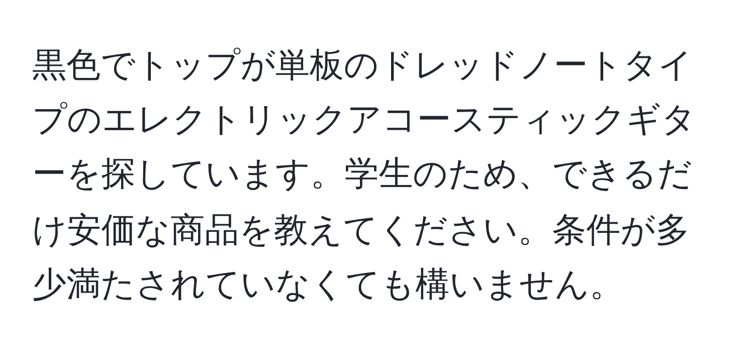 黒色でトップが単板のドレッドノートタイプのエレクトリックアコースティックギターを探しています。学生のため、できるだけ安価な商品を教えてください。条件が多少満たされていなくても構いません。