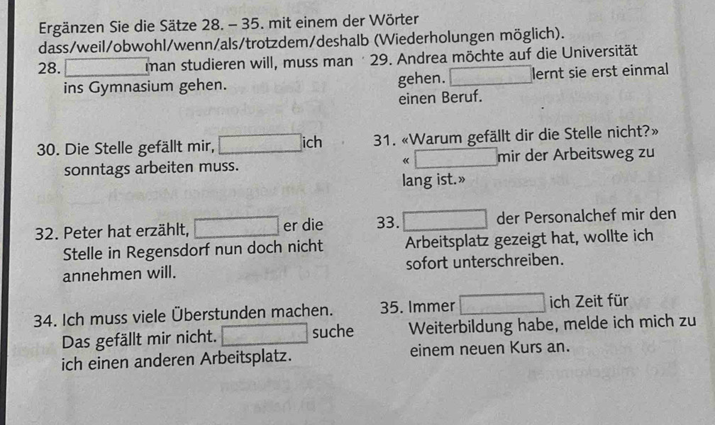 Ergänzen Sie die Sätze 28. - 35. mit einem der Wörter 
dass/weil/obwohl/wenn/als/trotzdem/deshalb (Wiederholungen möglich). 
28. man studieren will, muss man 29. Andrea möchte auf die Universität 
ins Gymnasium gehen. gehen. lernt sie erst einmal 
einen Beruf. 
30. Die Stelle gefällt mir, ich 31. «Warum gefällt dir die Stelle nicht?» 
《 
sonntags arbeiten muss. mir der Arbeitsweg zu 
lang ist.» 
32. Peter hat erzählt, er die 33. der Personalchef mir den 
Stelle in Regensdorf nun doch nicht Arbeitsplatz gezeigt hat, wollte ich 
annehmen will. sofort unterschreiben. 
34. Ich muss viele Überstunden machen. 35. Immer ich Zeit für 
Das gefällt mir nicht. suche Weiterbildung habe, melde ich mich zu 
ich einen anderen Arbeitsplatz. einem neuen Kurs an.