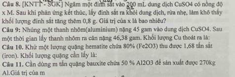 [KNTT - SGK] Ngâm một đinh sắt vào 200 mL dung dịch CuSO4 có nồng độ
x M. Sau khi phản ứng kết thúc, lấy đinh sắt ra khỏi dung dịch, rửa nhẹ, làm khô thấy 
khối lượng đinh sắt tăng thêm 0,8 g. Giá trị của x là bao nhiêu? 
Câu 9: Nhúng một thanh nhôm(aluminium) nặng 45 gam vào dung dịch CuSO4. Sau 
một thời gian lấy thanh nhôm ra cân nặng 46, 38 gam. Khối lượng Cu thoát ra là: 
Câu 10. Khử một lượng quặng hematite chứa 80% (Fe2O3) thu được 1,68 tấn sắt 
(iron). Khối lượng quặng cần lấy là: 
Câu 11. Cần dùng m tấn quặng bauxite chứa 50 % Al2O3 để sản xuất được 270kg
Al.Giá trị của m