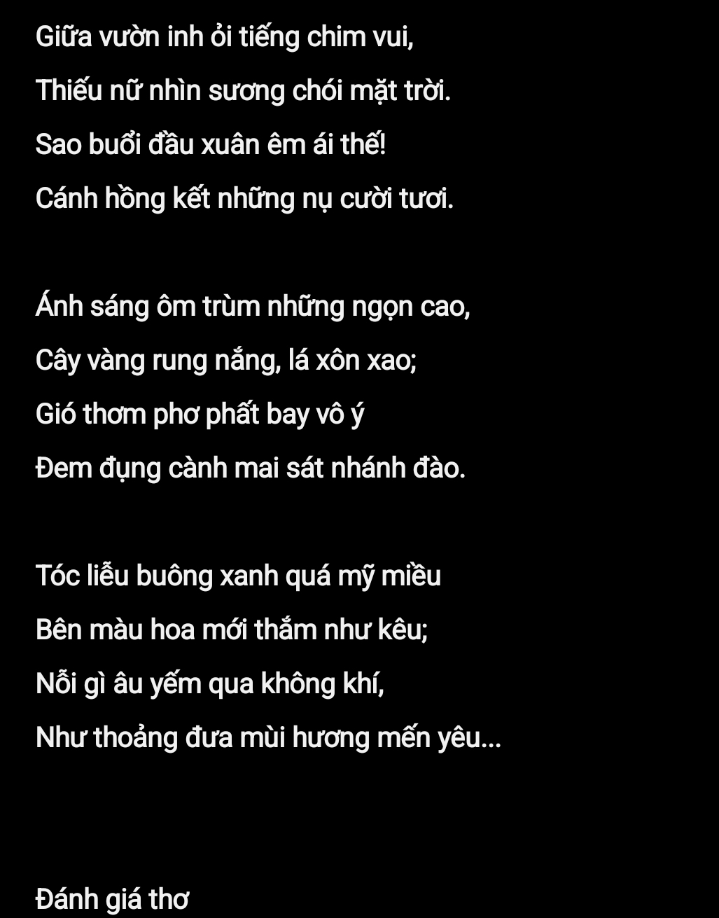 Giữa vườn inh ỏi tiếng chim vui, 
Thiếu nữ nhìn sương chói mặt trời. 
Sao buổi đầu xuân êm ái thế! 
Cánh hồng kết những nụ cười tươi. 
Ánh sáng ôm trùm những ngọn cao, 
Cây vàng rung nắng, lá xôn xao; 
Gió thơm phơ phất bay vô ý 
Đem đụng cành mai sát nhánh đào. 
Tóc liễu buông xanh quá mỹ miều 
Bên màu hoa mới thắm như kêu; 
Nỗi gì âu yếm qua không khí, 
Như thoảng đưa mùi hương mến yêu... 
Đánh giá thơ