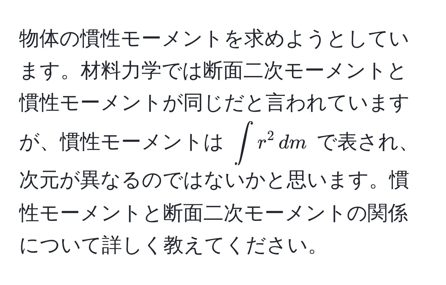 物体の慣性モーメントを求めようとしています。材料力学では断面二次モーメントと慣性モーメントが同じだと言われていますが、慣性モーメントは $∈t r^2 , dm$ で表され、次元が異なるのではないかと思います。慣性モーメントと断面二次モーメントの関係について詳しく教えてください。