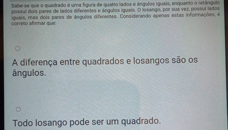 Sabe-se que o quadrado é uma figura de quatro lados e ângulos iguais, enquanto o retângulo 
possui dois pares de lados diferentes e ângulos iguais. O losango, por sua vez, possui lados 
iguais, mas dois pares de ângulos diferentes. Considerando apenas estas informações, é 
correto afirmar que: 
A diferença entre quadrados e losangos são os 
ângulos. 
Todo losango pode ser um quadrado.