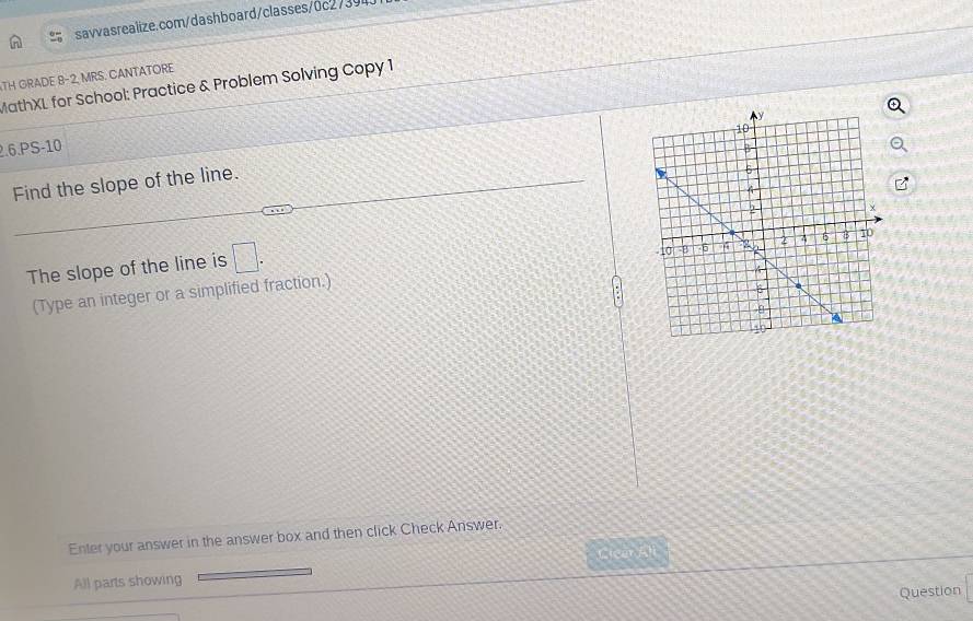 TH GRADE 8-2, MRS. CANTATORE 
MathXL for School: Practice & Problem Solving Copy 1 
2.6.PS-10 
Find the slope of the line. 
The slope of the line is □. 
(Type an integer or a simplified fraction.) 
Enter your answer in the answer box and then click Check Answer. 
Cicar Ali 
All parts showing 
Question