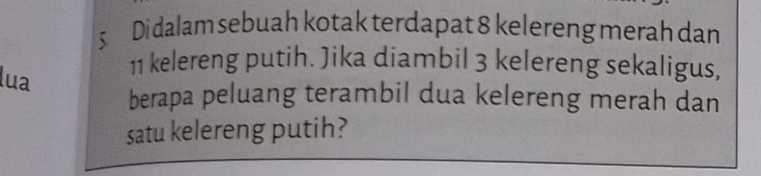 Di dalam sebuah kotak terdapat 8 kelereng merah dan 
lua
11 kelereng putih. Jika diambil 3 kelereng sekaligus, 
berapa peluang terambil dua kelereng merah dan 
satu kelereng putih?