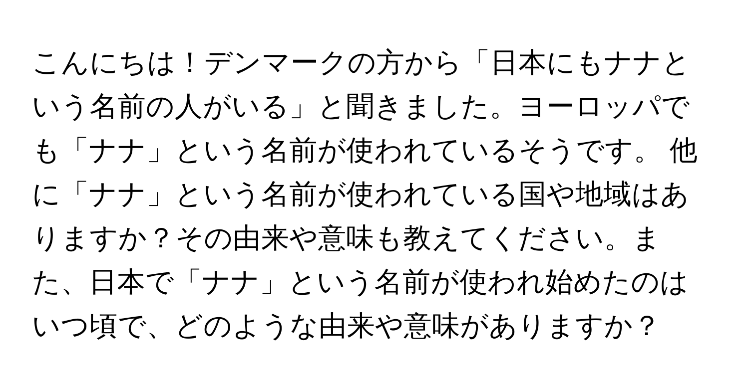 こんにちは！デンマークの方から「日本にもナナという名前の人がいる」と聞きました。ヨーロッパでも「ナナ」という名前が使われているそうです。 他に「ナナ」という名前が使われている国や地域はありますか？その由来や意味も教えてください。また、日本で「ナナ」という名前が使われ始めたのはいつ頃で、どのような由来や意味がありますか？