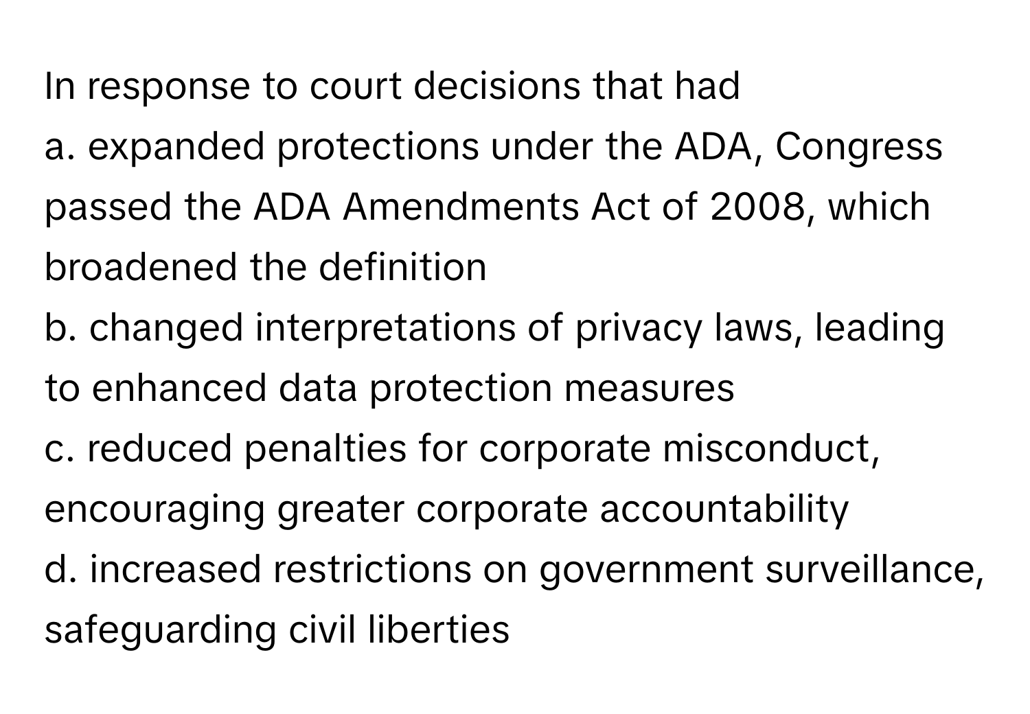 In response to court decisions that had 
a. expanded protections under the ADA, Congress passed the ADA Amendments Act of 2008, which broadened the definition 
b. changed interpretations of privacy laws, leading to enhanced data protection measures 
c. reduced penalties for corporate misconduct, encouraging greater corporate accountability 
d. increased restrictions on government surveillance, safeguarding civil liberties