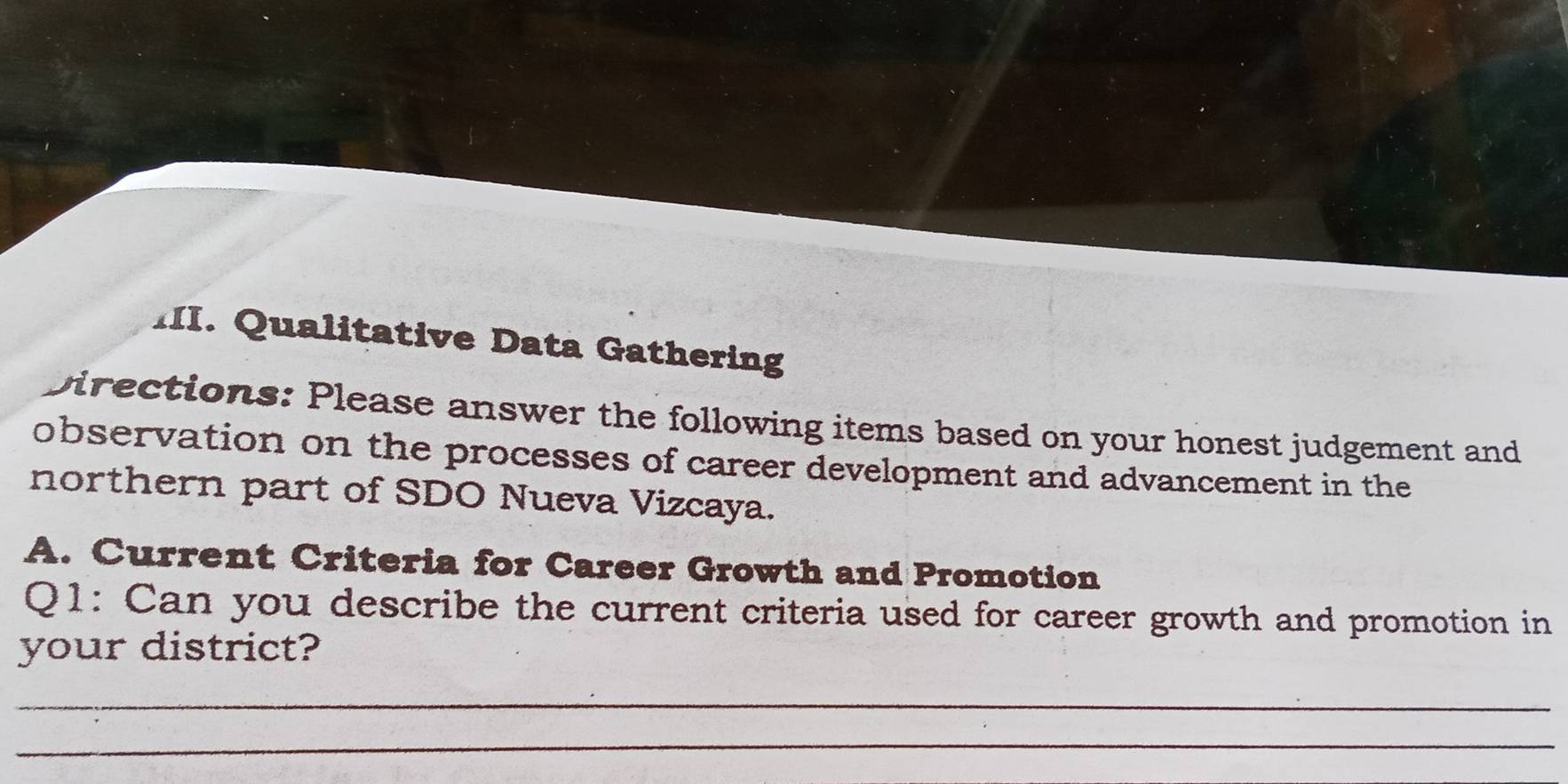 Qualitative Data Gathering 
Directions: Please answer the following items based on your honest judgement and 
observation on the processes of career development and advancement in the 
northern part of SDO Nueva Vizcaya. 
A. Current Criteria for Career Growth and Promotion 
Q1: Can you describe the current criteria used for career growth and promotion in 
your district? 
_ 
_