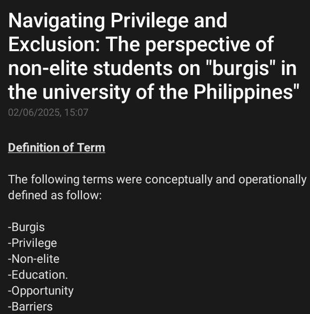 Navigating Privilege and 
Exclusion: The perspective of 
non-elite students on "burgis" in 
the university of the Philippines" 
02/06/2025, 15:07
Definition of Term 
The following terms were conceptually and operationally 
defined as follow: 
-Burgis 
-Privilege 
-Non-elite 
-Education. 
-Opportunity 
-Barriers