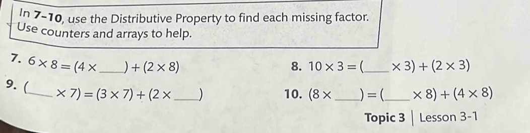 In 7-10, use the Distributive Property to find each missing factor. 
Use counters and arrays to help. 
7. 6* 8=(4* _ ) +(2* 8)
8. 10* 3= _  * 3)+(2* 3)
9. (_ * 7)=(3* 7)+(2* _  )
10. (8* _ )=(_  * 8)+(4* 8)
Topic 3 Lesson 3-1