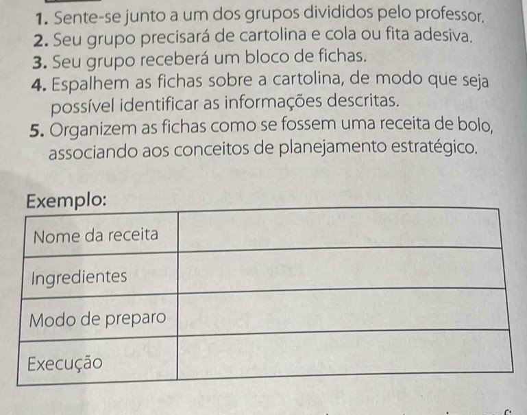 Sente-se junto a um dos grupos divididos pelo professor. 
2. Seu grupo precisará de cartolina e cola ou fita adesiva. 
3. Seu grupo receberá um bloco de fichas. 
4. Espalhem as fichas sobre a cartolina, de modo que seja 
possível identificar as informações descritas. 
5. Organizem as fichas como se fossem uma receita de bolo, 
associando aos conceitos de planejamento estratégico.