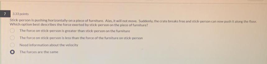 7 3.33 points
Stick-person is pushing horizontally on a piece of furniture. Alas, it will not move. Suddenly, the crate breaks free and stick-person can now push it along the floor.
Which option best describes the force exerted by stick-person on the piece of furniture?
The force on stick-person is greater than stick-person on the furniture
The force on stick-person is less than the force of the furniture on stick-person
Need information about the velocity
The forces are the same