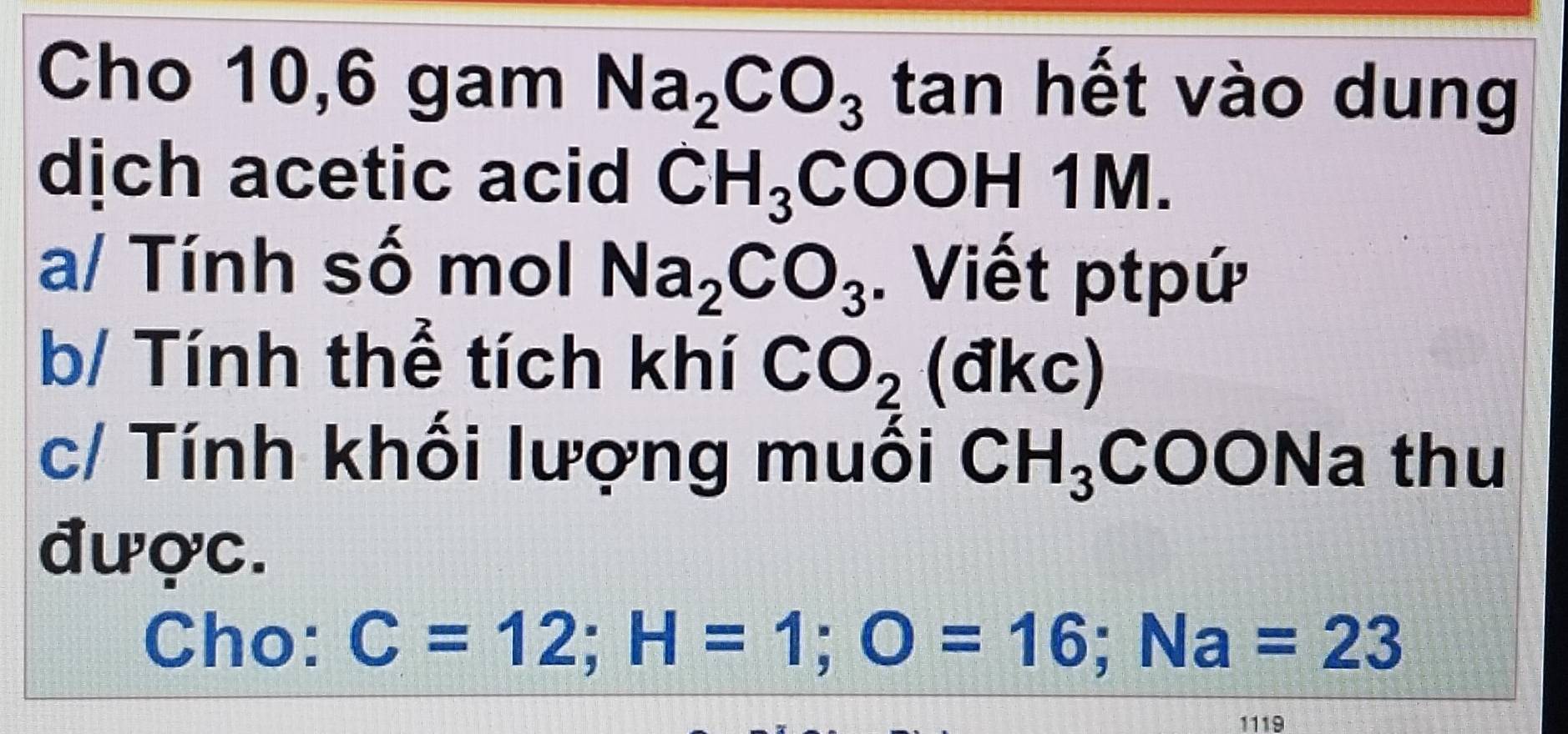 Cho 10,6 gam Na_2CO_3 tan hết vào dung 
dịch acetic acid CH_3COOH 1 M
a/ Tính số mol Na_2CO_3. Viết ptpứ 
b/ Tính thể tích khí CO_2( dkc) 
c/ Tính khối lượng muối CH_3 COONa thu 
được. 
Cho: C=12; H=1; O=16; Na=23
1119