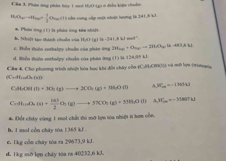 Phân ứng phân hủy1 mol H_2O(g) * ở điều kiện chuẩn:
H_2O_(g)to H_2(g)+ 1/2 O_2(g)(l) cần cung cấp một nhiệt lượng là 241,8 kJ.
a. Phản ứng (1) là phản ứng tôa nhiệt.
b. Nhiệt tạo thành chuẩn của H_2O (g) là -241,8kJmol^(-1).
c. Biến thiên enthalpy chuẩn của phản ứng 2H_2(g)+O_2(g)to 2H_2O_(g) là -483,6kJ.
d. Biển thiên enthalpy chuẩn của phân ứng (1) là 124,05 kJ.
Câu 4. Cho phương trình nhiệt hóa học khi đốt cháy cồn (C_2H_5OH(l)) và mỡ lợn (tristearin
(C_57H_110O_6(s)).
C_2H_5OH(l)+3O_2(g)to 2CO_2(g)+3H_2O(l) △ _rH_(298)°=-1365kJ
C_57H_110O_6(s)+ 163/2 O_2(g)to 57CO_2(g)+55H_2O(l)△ _1H_(298)°=-35807kJ
a. Đốt cháy cùng 1 mol chất thì mỡ lợn tỏa nhiệt ít hơn cồn.
b. 1 mol cồn cháy tỏa 1365 kJ .
c. 1kg cồn cháy tỏa ra 29673,9 kJ.
d. 1kg mỡ lợn cháy tỏa ra 40232,6 kJ.