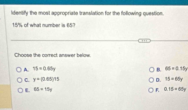 ldentify the most appropriate translation for the following question.
15% of what number is 65?
Choose the correct answer below.
A. 15=0.65y B. 65=0.15y
C. y=(0.65)15 D. 15=65y
E. 65=15y F. 0.15=65y