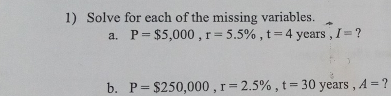 Solve for each of the missing variables. 
a. P=$5,000, r=5.5% , t=4 years , I= ? 
b. P=$250,000, r=2.5% , t=30 years , A= ?