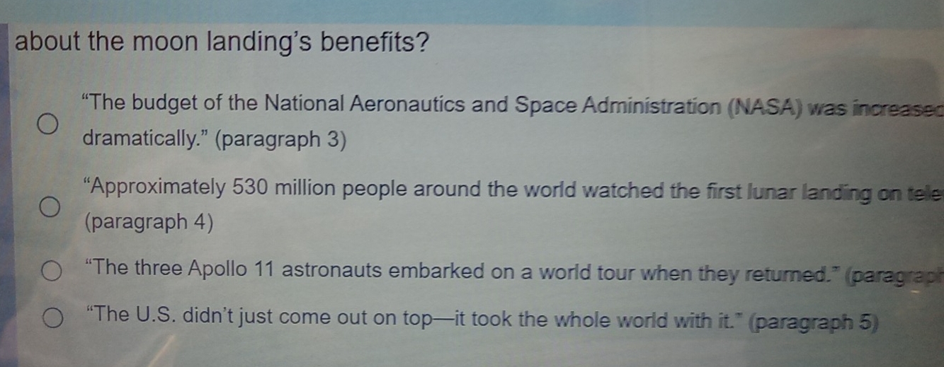 about the moon landing's benefits?
“The budget of the National Aeronautics and Space Administration (NASA) was increased
dramatically.” (paragraph 3)
“Approximately 530 million people around the world watched the first lunar landing on tele
(paragraph 4)
“The three Apollo 11 astronauts embarked on a world tour when they returned.” (paragraph
“The U.S. didn’t just come out on top—it took the whole world with it.” (paragraph 5)