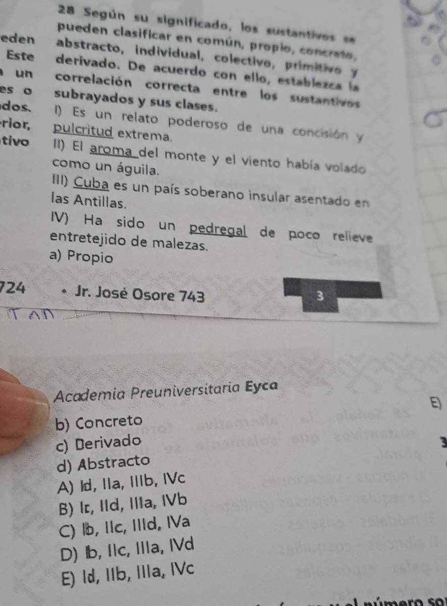 Según su significado, los sustantivos se
pueden clasificar en común, propio, concrato,
eden abstracto, individual, colectivo, primitivo y
Este derivado. De acuerdo con ello, establezca la
a un correlación correcta entre los sustantivos
es o subrayados y sus clases.
dos. I) Es un relato poderoso de una concisión y
rior, pulcritud extrema.
tivo II) El aroma del monte y el viento había volado
como un águila.
III) Cuba es un país soberano insular asentado en
las Antillas.
IV) Ha sido un pedregal de poco relieve
entretejido de malezas.
a) Propio
124 * Jr. José Osore 743 3
Academia Preuniversitaria Eyca
E)
b) Concreto
c) Derivado 3
d) Abstracto
A) ld, Ia, Ib, IVc
B) Ir, IId, IIIa, IVb
C) lb, IIc, IIId, IVa
D) Ib, Ic, Ia, IVd
E) Id, IIb, IIa, IVc