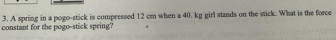 A spring in a pogo-stick is compressed 12 cm when a 40. kg girl stands on the stick. What is the force 
constant for the pogo-stick spring?