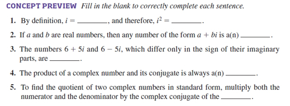 CONCEPT PREVIEW Fill in the blank to correctly complete each sentence. 
1. By definition, i= _, and therefore, i^2= _ 
2. If a and b are real numbers, then any number of the form a+bi is a(n) _ 
. 
3. The numbers 6+5i and 6-5i , which differ only in the sign of their imaginary 
parts, are_ 
. 
4. The product of a complex number and its conjugate is always a(r 1)_ 
. 
5. To find the quotient of two complex numbers in standard form, multiply both the 
numerator and the denominator by the complex conjugate of the_ 
.