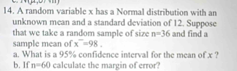 A random variable x has a Normal distribution with an 
unknown mean and a standard deviation of 12. Suppose 
that we take a random sample of size n=36 and find a 
sample mean of x^-=98. 
a. What is a 95% confidence interval for the mean of x ? 
b. If n=60 calculate the margin of error?