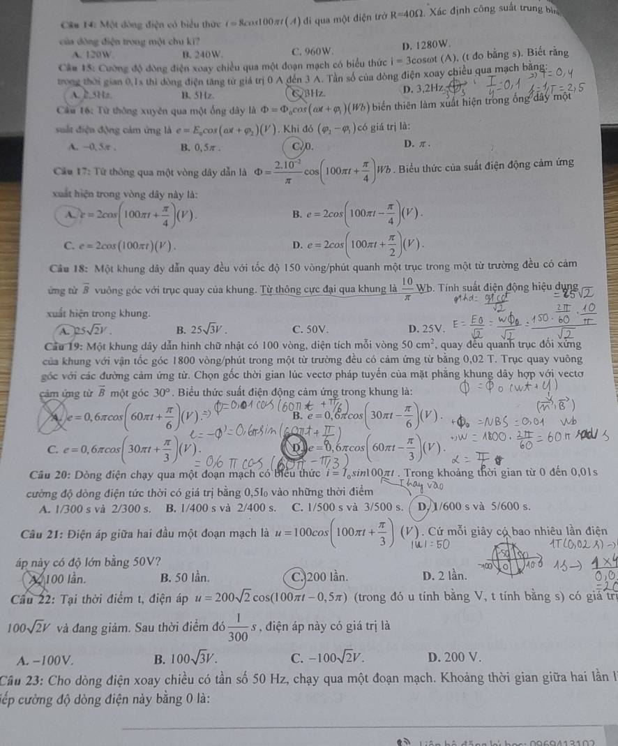 Câa 14: Một đông điện có biểu thức i=8cos100 m(A) di qua một điện trở R=40Omega : Xác định công suất trung bì
của đòng điện trong một chu kĩ?
A. 120W B. 240W. C. 960W. D. 1280W.
Câu 15: Cường độ đòng điện xoay chiều qua một đoạn mạch có biểu thức i=3cos omega t (A), (t đo bằng s). Biết rằng
trong thời gian 0.1s thi đòng điện tăng từ giá trị 0 A đến 3 A. Tàn số của đòng điện xoay chiều qua mạch bằng
A. 2.5Hz B. 5Hz. C3Hz. D. 3,2Hz (1,2)
Câu 16: Từ thông xuyên qua một ống dây là Phi =Phi _0cos (omega t+varphi _1)(Wb) biến thiên làm xuất hiện trong ống dây mộ
suất điện động cảm ứng là e=E_0cos (ax+varphi _2)(V).Khiddelta (varphi _2-varphi _1) có giá trị là:
A. -0, 5π . B. 0,5π . C.0. D. π .
Cầu 17: Từ thông qua một vòng dây dẫn là Phi = (2.10^(-2))/π  cos (100π t+ π /4 )Wb. Biểu thức của suất điện động cảm ứng
xuất hiện trong vòng dây này là:
A. c=2cos (100π t+ π /4 )(V). e=2cos (100π t- π /4 )(V).
B.
C. e=2cos (100π t)(V). D. e=2cos (100π t+ π /2 )(V).
Cầu 18: Một khung dây dẫn quay đều với tốc độ 150 vòng/phút quanh một trục trong một từ trường đều có cảm
ứng từ overline B vuông góc với trục quay của khung. Từ thông cực đại qua khung là  10/π  wh 6. Tính suất điện động hiệu dụng
xuất hiện trong khung.
A. 25sqrt(2)V. B. 25sqrt(3)V. C. 50V. D. 25V.
Cầu 19: Một khung dây dẫn hình chữ nhật có 100 vòng, diện tích mỗi vòng 50cm^2 , quay đếu quanh trục đổi xứng
của khung với vận tốc góc 1800 vòng/phút trong một từ trường đều có cảm ứng từ bằng 0,02 T. Trục quay vuông
góc với các đường cảm ứng từ. Chọn gốc thời gian lúc vectơ pháp tuyến của mặt phẳng khung dây hợp với vectơ
cảm ứng từ overline B một góc 30°.  Biểu thức suất điện động cảm ứng trong khung là:
A e=0,6π cos (60π t+ π /6 )(V).
B. e=0 6πco _1° s(30π t- π /6 )(V).
C. e=0,6π cos (30π t+ π /3 )(V) 0.6πcos (60π t- π /3 )(V).
D □ e=0
Câu 20: Dòng điện chạy qua một đoạn mạch có biểu thức i=I_0 sin100π . Trong khoảng thời gian từ 0 đến 0,01s
cường độ dòng điện tức thời có giá trị bằng 0,5‰ vào những thời điểm
A. 1/300 s và 2/300 s. B. 1/400 s và 2/400 s. C. 1/500 s và 3/500 s. D. 1/600 s và 5/600 s.
Câu 21: Điện áp giữa hai đầu một đoạn mạch là u=100cos (100π t+ π /3 ) (V). Cứ mỗi giây có bao nhiêu lần điện
áp này có độ lớn bằng 50V? 100 10 ó
X 100 lần. B. 50 lần. C. 200 lần. D. 2 lần.
Cầu 22: Tại thời điểm t, điện áp u=200sqrt(2)cos (100π t-0,5π ) (trong đó u tính bằng V, t tính bằng s) có giả trị
100sqrt(2)V và đang giảm. Sau thời điểm đó 5 1/300 s , điện áp này có giá trị là
A. −100V. B. 100sqrt(3)V. C. -100sqrt(2)V. D. 200 V.
Câu 23: Cho dòng điện xoay chiều có tần số 50 Hz, chạy qua một đoạn mạch. Khoảng thời gian giữa hai lần l
cếp cường độ dòng điện này bằng 0 là:
_