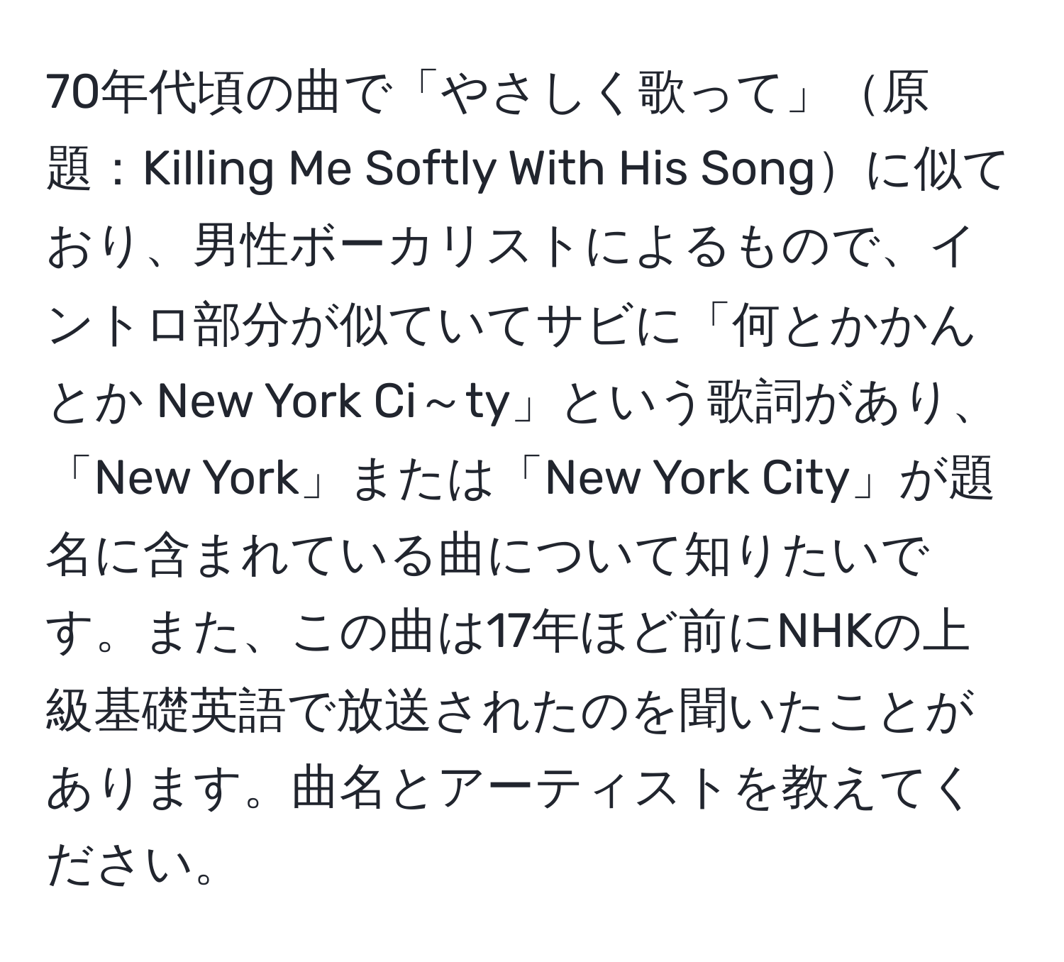 70年代頃の曲で「やさしく歌って」原題：Killing Me Softly With His Songに似ており、男性ボーカリストによるもので、イントロ部分が似ていてサビに「何とかかんとか New York Ci～ty」という歌詞があり、「New York」または「New York City」が題名に含まれている曲について知りたいです。また、この曲は17年ほど前にNHKの上級基礎英語で放送されたのを聞いたことがあります。曲名とアーティストを教えてください。