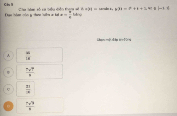 Cho hàm số có biều diễn tham số là x(t)= arcsin t, y(t)=t^3+t+1, forall t∈ [-1,1]. 
Đạo hàm của y theo biển x tại x= π /6  bằng
Chọn một đáp án đúng
A  35/16 .
B  7sqrt(7)/8 .
C  21/16 .
D  7sqrt(3)/8 .