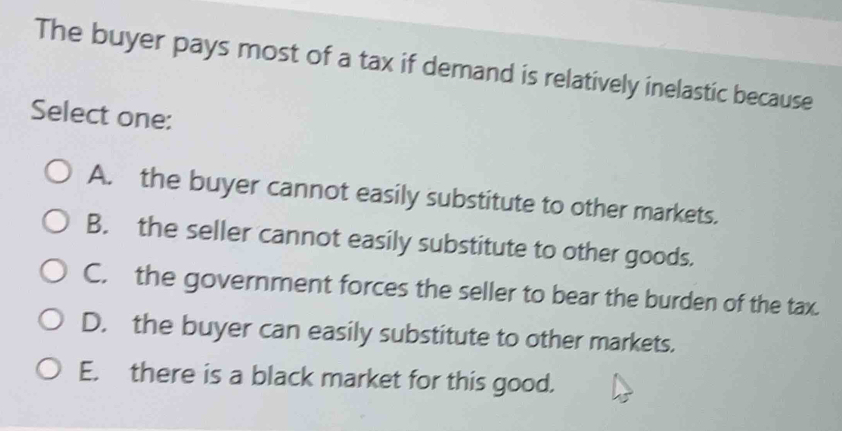 The buyer pays most of a tax if demand is relatively inelastic because
Select one:
A. the buyer cannot easily substitute to other markets.
B. the seller cannot easily substitute to other goods.
C. the government forces the seller to bear the burden of the tax.
D. the buyer can easily substitute to other markets.
E. there is a black market for this good.