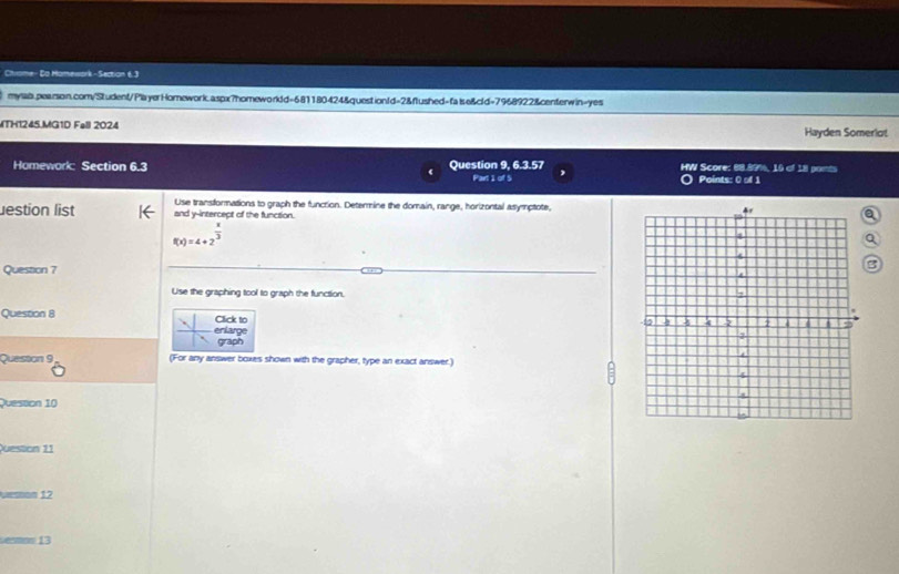 Chrome- Da Mamework - Section 6. 3 
mylab.pearson.com/Student/PlayerHomework.aspx?homeworkdd=681180424&question(d=2&flushed=false&cld=7968922&centerwin=yes 
MTH1245.MG1D Fell 2024 Hayden Somerlot 
Homework: Section 6.3 Question 9, 6.3.57 HW Score: 88.89%, 10 of 18 ponts 
Part 1 of 5 O Points: 0 of 1 
Jestion list and y-intercept of the function. Use transformations to graph the funcrion. Determine the domain, range, horizontal asymptote, 
a
f(x)=4+2^(frac x)3
Q 
Question ? 
B 
Use the graphing tool to graph the function. 
Question 8 Click to 
enlarge 
graph 
Quesson 9 (For any answer boxes shown with the grapher, type an exact answer.) 
Qvesson 10 
Question 11 
Nesson 12 
esmon 13