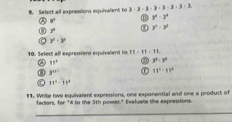 Select all expressions equivalent to 3· 3· 3· 3· 3· 3· 3· 3.
8^3
D 3^4· 3^4
3°
3^7· 3^2
3^5· 3^3
10. Select all expressions equivalent to 11· 11· 11.
a 11^3
3^5· 3^6
3^(11)
11^1· 11^2
a 11^1· 11^3
11. Write two equivalent expressions, one exponential and one a product of
factors, for “ 4 to the 5th power.” Evaluate the expressions.
_