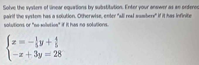 Solve the system of linear equations by substitution. Enter your answer as an ordered 
pairif the system has a solution. Otherwise, enter "all real numbers" if it has infinite 
solutions or "no solution" if it has no solutions.
beginarrayl x=- 1/5 y+ 4/5  -x+3y=28endarray.