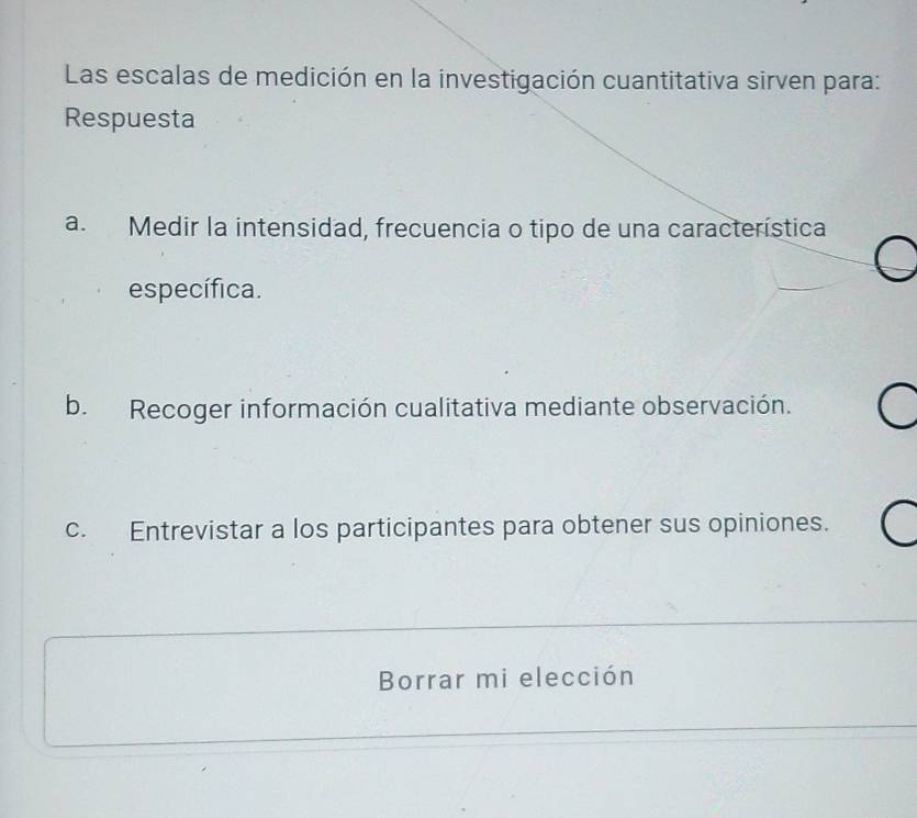 Las escalas de medición en la investigación cuantitativa sirven para:
Respuesta
a. Medir la intensidad, frecuencia o tipo de una característica
específica.
b. Recoger información cualitativa mediante observación.
c. Entrevistar a los participantes para obtener sus opiniones.
Borrar mi elección