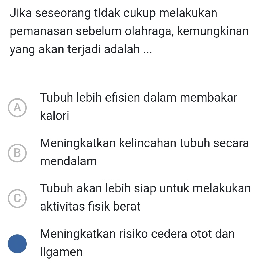 Jika seseorang tidak cukup melakukan
pemanasan sebelum olahraga, kemungkinan
yang akan terjadi adalah ...
Tubuh lebih efisien dalam membakar
A
kalori
Meningkatkan kelincahan tubuh secara
B
mendalam
Tubuh akan lebih siap untuk melakukan
C
aktivitas fisik berat
Meningkatkan risiko cedera otot dan
ligamen