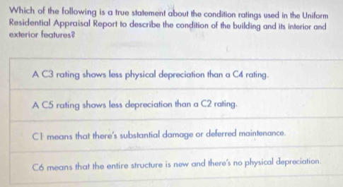 Which of the following is a true statement about the condition ratings used in the Uniform
Residential Appraisal Report to describe the condition of the building and its interior and
exterior features?
A C3 rating shows less physical depreciation than a C4 rating.
A C5 rating shows less depreciation than a C2 rating.
C1 means that there's substantial damage or deferred maintenance.
C6 means that the entire structure is new and there's no physical depreciation.