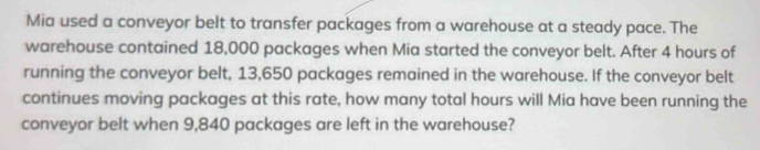 Mia used a conveyor belt to transfer packages from a warehouse at a steady pace. The 
warehouse contained 18,000 packages when Mia started the conveyor belt. After 4 hours of 
running the conveyor belt, 13,650 packages remained in the warehouse. If the conveyor belt 
continues moving packages at this rate, how many total hours will Mia have been running the 
conveyor belt when 9,840 packages are left in the warehouse?