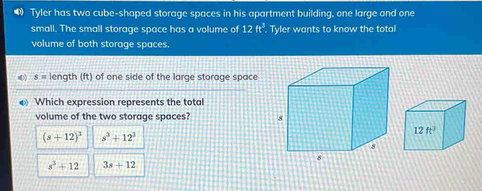 Tyler has two cube-shaped storage spaces in his apartment building, one large and one
small. The small storage space has a volume of 12ft^3 Tyler wants to know the total
volume of both storage spaces.
n(3) s= length (ft) of one side of the large storage space
Which expression represents the total
volume of the two storage spaces?
(s+12)^3 s^3+12^3
s^3+12 3s+12