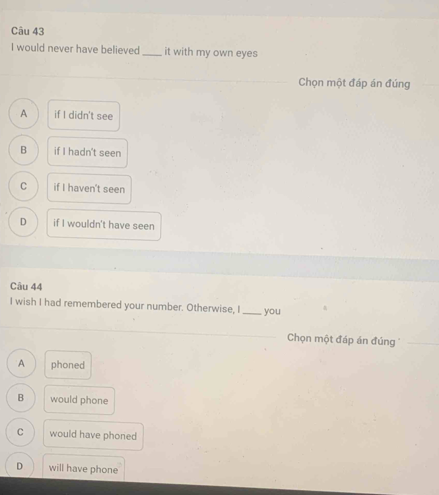 would never have believed_ it with my own eyes
Chọn một đáp án đúng
A if I didn't see
B if I hadn't seen
C if I haven't seen
D if I wouldn't have seen
Câu 44
I wish I had remembered your number. Otherwise, I_ you
Chọn một đáp án đúng
_
A phoned
B would phone
C would have phoned
D will have phone