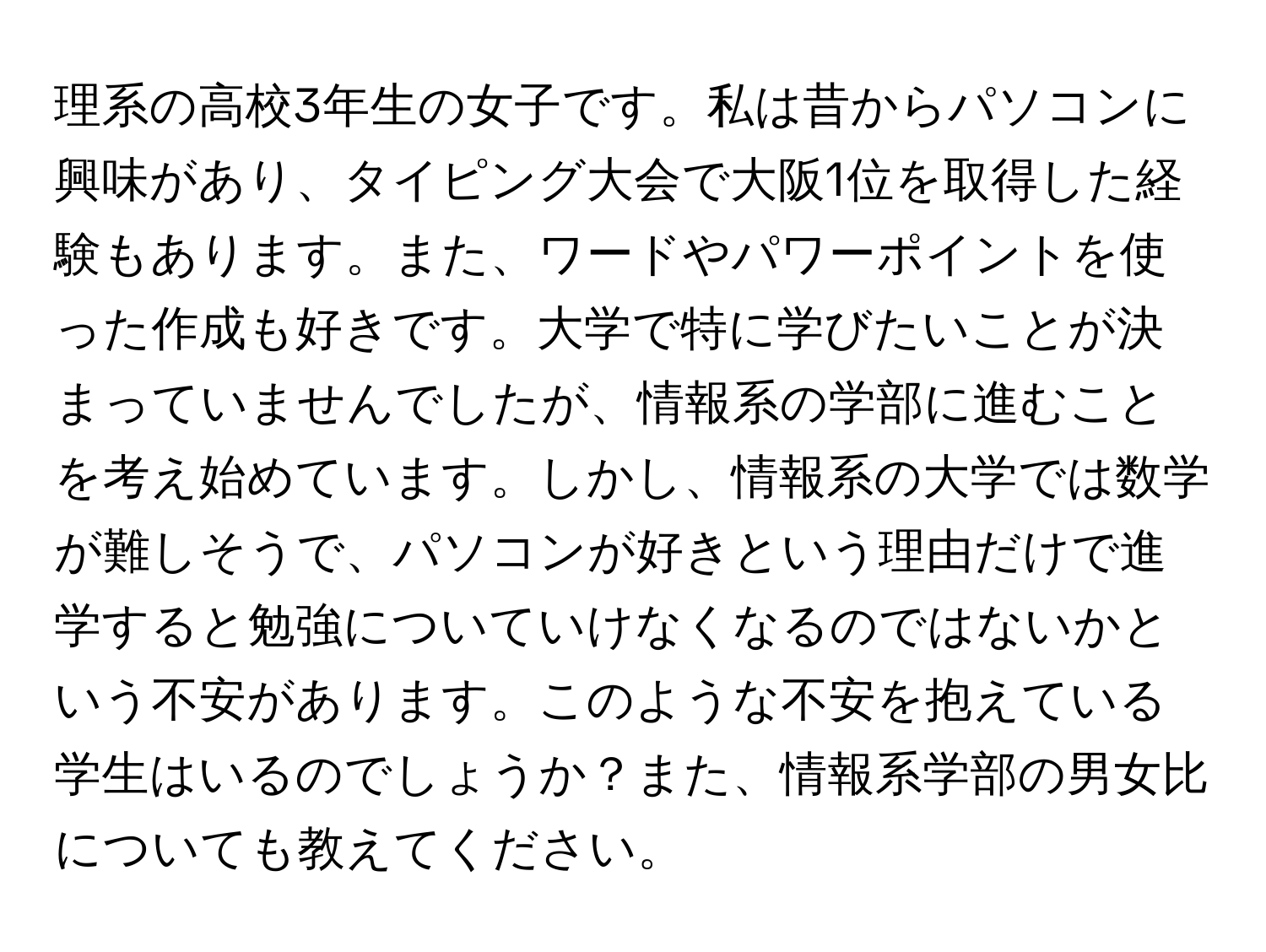 理系の高校3年生の女子です。私は昔からパソコンに興味があり、タイピング大会で大阪1位を取得した経験もあります。また、ワードやパワーポイントを使った作成も好きです。大学で特に学びたいことが決まっていませんでしたが、情報系の学部に進むことを考え始めています。しかし、情報系の大学では数学が難しそうで、パソコンが好きという理由だけで進学すると勉強についていけなくなるのではないかという不安があります。このような不安を抱えている学生はいるのでしょうか？また、情報系学部の男女比についても教えてください。