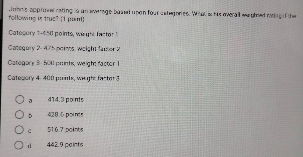 John's approval rating is an average based upon four categories. What is his overall weighted rating if the
following is true? (1 point)
Category 1-450 points, weight factor 1
Category 2- 475 points, weight factor 2
Category 3- 500 points, weight factor 1
Category 4- 400 points, weight factor 3
a 414.3 points
b 428.6 points
C 516.7 points
d 442.9 points