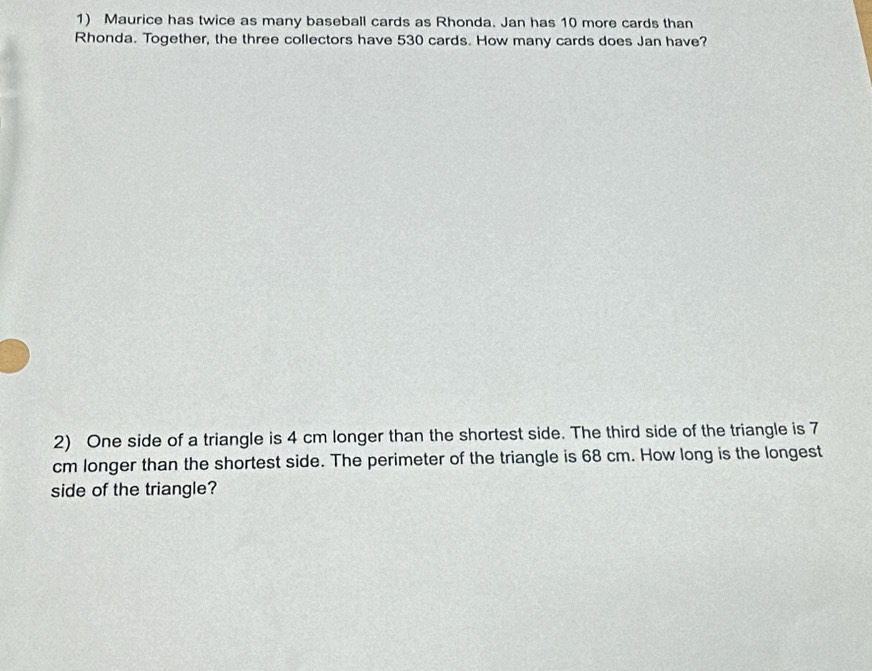 Maurice has twice as many baseball cards as Rhonda. Jan has 10 more cards than 
Rhonda. Together, the three collectors have 530 cards. How many cards does Jan have? 
2) One side of a triangle is 4 cm longer than the shortest side. The third side of the triangle is 7
cm longer than the shortest side. The perimeter of the triangle is 68 cm. How long is the longest 
side of the triangle?