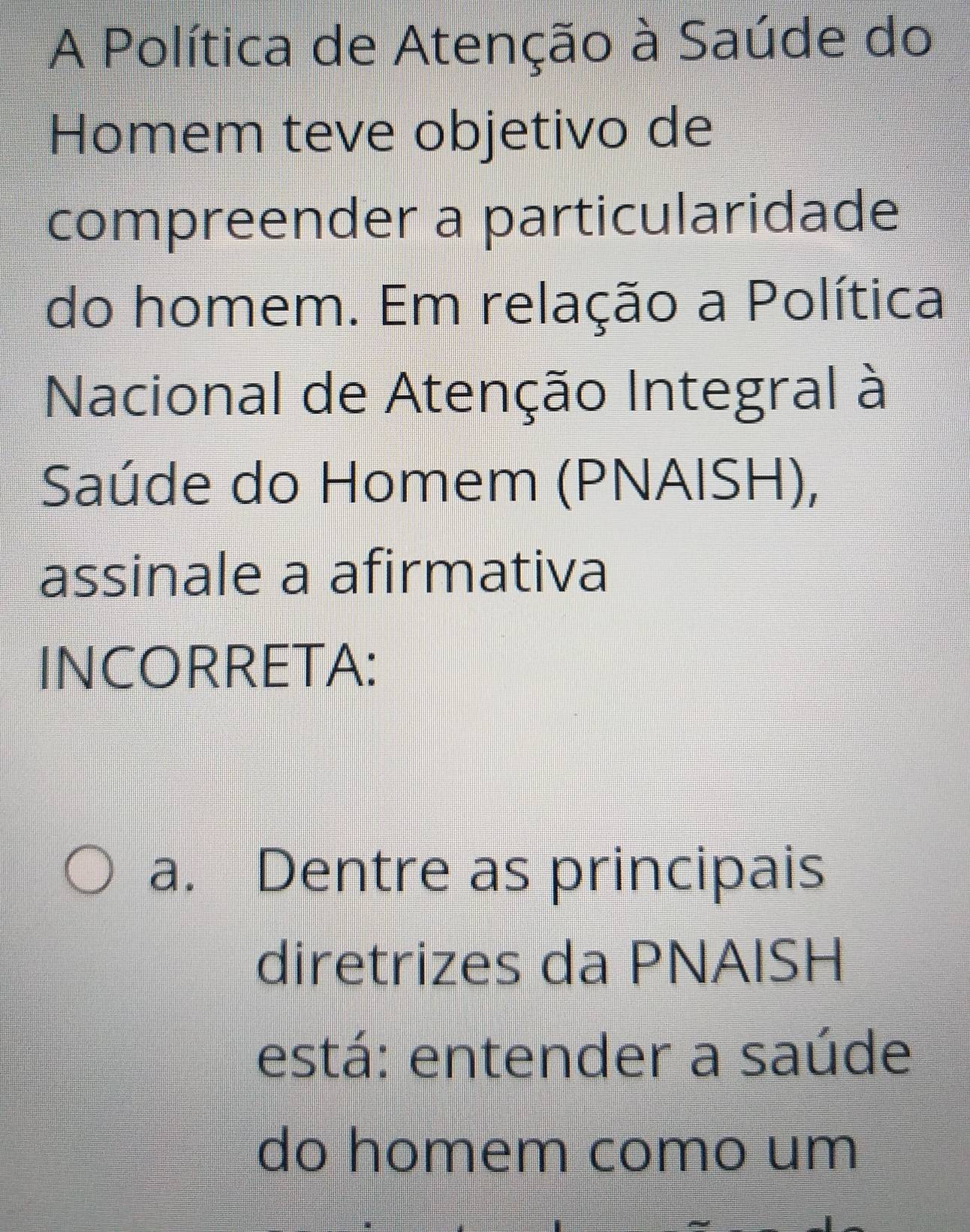 A Política de Atenção à Saúde do 
Homem teve objetivo de 
compreender a particularidade 
do homem. Em relação a Política 
Nacional de Atenção Integral à 
Saúde do Homem (PNAISH), 
assinale a afirmativa 
INCORRETA: 
a. Dentre as principais 
diretrizes da PNAISH 
está: entender a saúde 
do homem como um